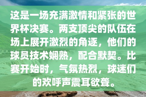 这是一场充满激情和紧张的世界杯决赛。两支顶尖的队伍在场上展开激烈的角逐，他们的球员技术娴熟，配合默契。比赛开始时，气氛热烈，球迷们的欢呼声震耳欲聋。