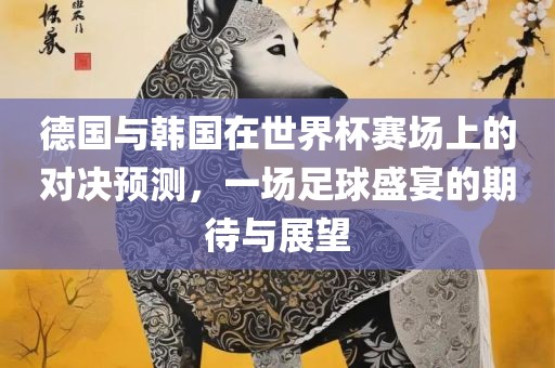 德国与韩国在世界杯赛场上的对决预测，一场足球盛宴的期待与展望