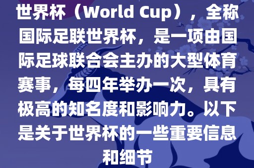 世界杯（World Cup），全称国际足联世界杯，是一项由国际足球联合会主办的大型体育赛事，每四年举办一次，具有极高的知名度和影响力。以下是关于世界杯的一些重要信息和细节