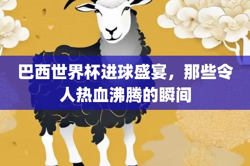 巴西世界杯进球盛宴，那些令人热血沸腾的瞬间