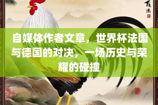 自媒体作者文章，世界杯法国与德国的对决，一场历史与荣耀的碰撞