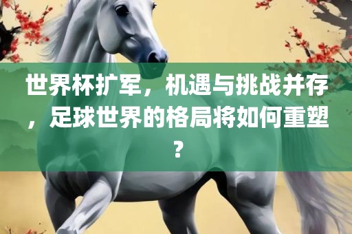 世界杯扩军，机遇与挑战并存，足球世界的格局将如何重塑？