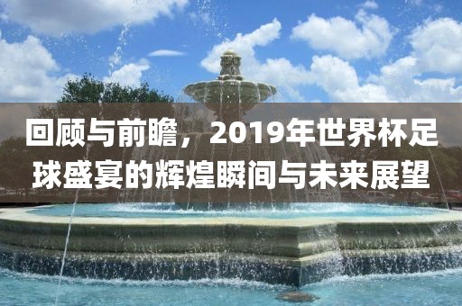回顾与前瞻，2019年世界杯足球盛宴的辉煌瞬间与未来展望