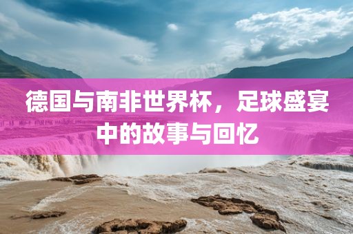 德国与南非世界杯，足球盛宴中的故事与回忆