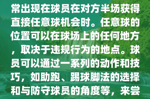 世界杯中的任意球是一种在足球比赛中常见的得分手段，通常出现在球员在对方半场获得直接任意球机会时。任意球的位置可以在球场上的任何地方，取决于违规行为的地点。球员可以通过一系列的动作和技巧，如助跑、踢球脚法的选择和与防守球员的角度等，来尝试将球直接踢入对方球门，从而得分。
