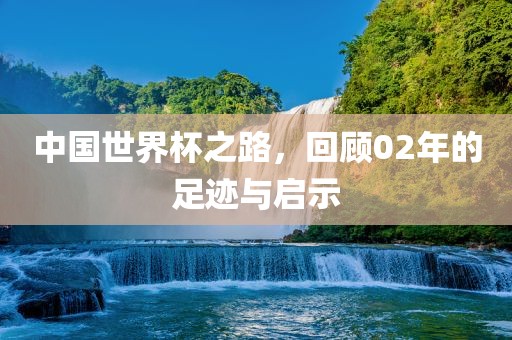 中国世界杯之路，回顾02年的足迹与启示