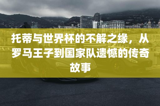 托蒂与世界杯的不解之缘，从罗马王子到国家队遗憾的传奇故事