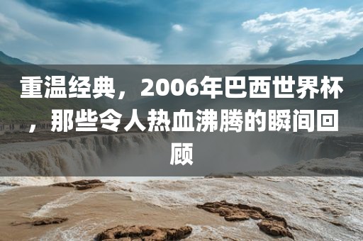 重温经典，2006年巴西世界杯，那些令人热血沸腾的瞬间回顾