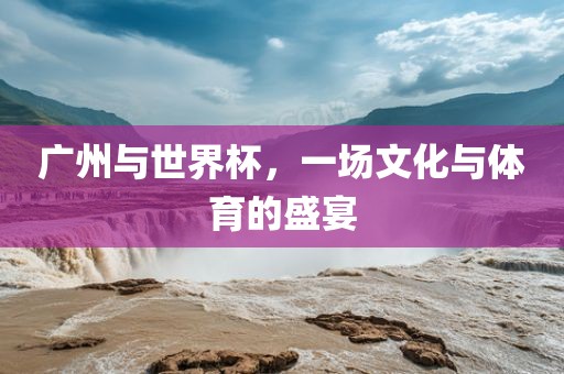 广州与世界杯，一场文化与体育的盛宴