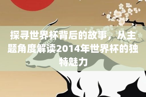 探寻世界杯背后的故事，从主题角度解读2014年世界杯的独特魅力