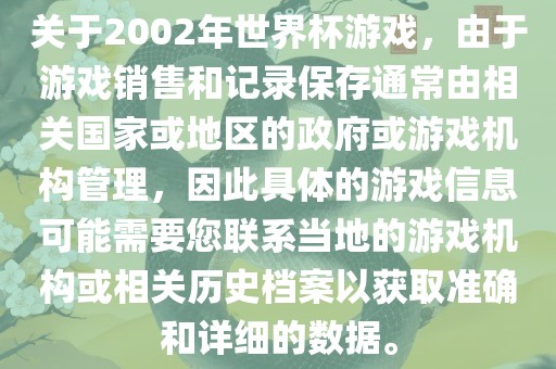 关于2002年世界杯游戏，由于游戏销售和记录保存通常由相关国家或地区的政府或游戏机构管理，因此具体的游戏信息可能需要您联系当地的游戏机构或相关历史档案以获取准确和详细的数据。