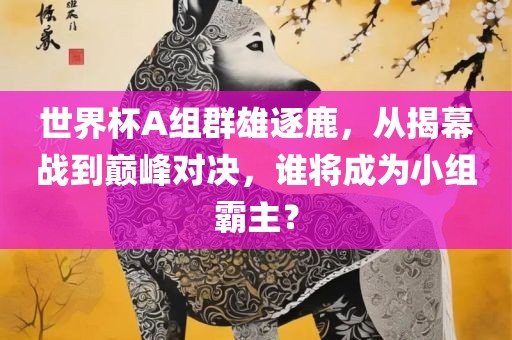 世界杯A组群雄逐鹿，从揭幕战到巅峰对决，谁将成为小组霸主？