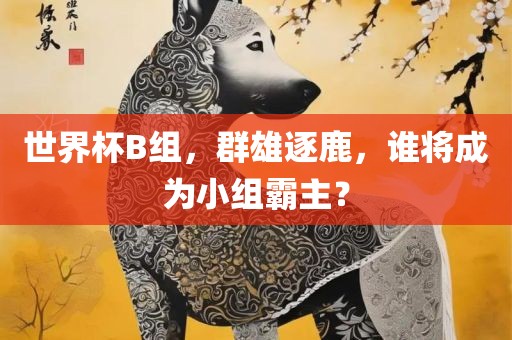 世界杯B组，群雄逐鹿，谁将成为小组霸主？