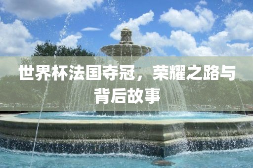 世界杯法国夺冠，荣耀之路与背后故事