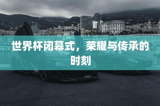 世界杯闭幕式，荣耀与传承的时刻