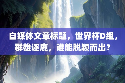 自媒体文章标题，世界杯D组，群雄逐鹿，谁能脱颖而出？
