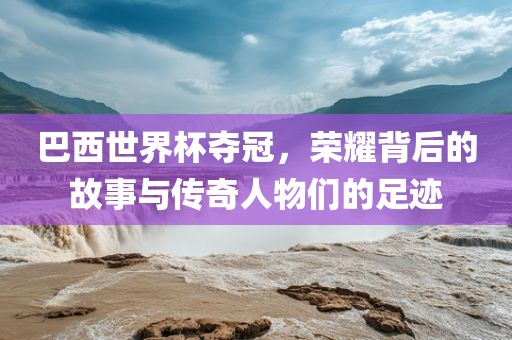 巴西世界杯夺冠，荣耀背后的故事与传奇人物们的足迹