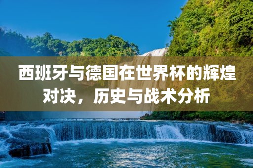 西班牙与德国在世界杯的辉煌对决，历史与战术分析