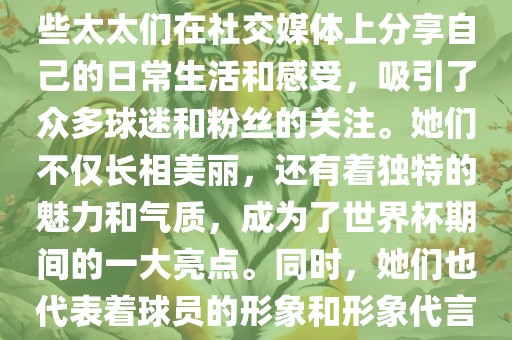世界杯太太团是指参与世界杯的球队中球员的妻子们组成的团体。这些太太们在世界杯期间备受关注，她们的出现也为比赛增添了不少色彩和看点。这些太太们在社交媒体上分享自己的日常生活和感受，吸引了众多球迷和粉丝的关注。她们不仅长相美丽，还有着独特的魅力和气质，成为了世界杯期间的一大亮点。同时，她们也代表着球员的形象和形象代言人的角色，因此她们的穿着打扮和言行举止备受关注。总之，世界杯太太团是世界杯期间不可或缺的一部分，她们的存在让比赛更加有趣和吸引人。