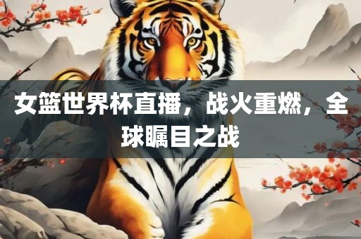 女篮世界杯直播，战火重燃，全球瞩目之战