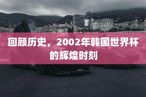 回顾历史，2002年韩国世界杯的辉煌时刻