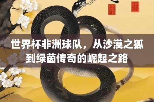 世界杯非洲球队，从沙漠之狐到绿茵传奇的崛起之路