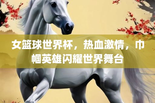 女篮球世界杯，热血激情，巾帼英雄闪耀世界舞台