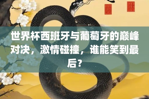 世界杯西班牙与葡萄牙的巅峰对决，激情碰撞，谁能笑到最后？