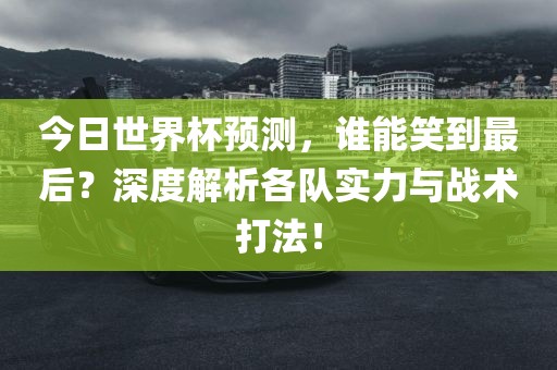今日世界杯预测，谁能笑到最后？深度解析各队实力与战术打法！