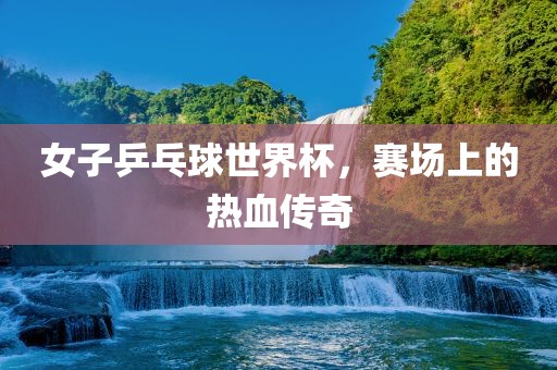 女子乒乓球世界杯，赛场上的热血传奇