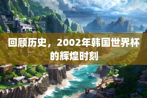 回顾历史，2002年韩国世界杯的辉煌时刻