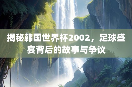 揭秘韩国世界杯2002，足球盛宴背后的故事与争议