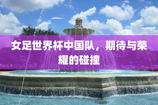 女足世界杯中国队，期待与荣耀的碰撞