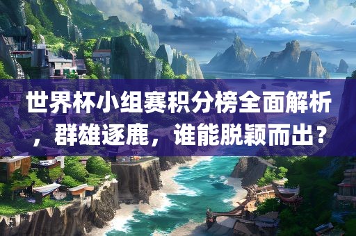 世界杯小组赛积分榜全面解析，群雄逐鹿，谁能脱颖而出？