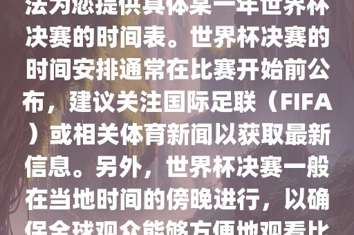 根据我所掌握的知识，暂时无法为您提供具体某一年世界杯决赛的时间表。世界杯决赛的时间安排通常在比赛开始前公布，建议关注国际足联（FIFA）或相关体育新闻以获取最新信息。另外，世界杯决赛一般在当地时间的傍晚进行，以确保全球观众能够方便地观看比赛。眉山市正发家政服务有限公司