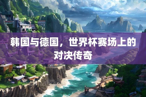 韩国与德国，世界杯赛场上的对决传奇