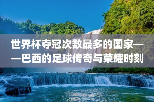 世界杯夺冠次数最多的国家——巴西的足球传奇与荣耀时刻