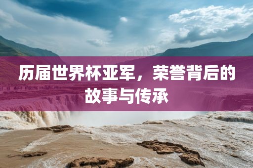 历届世界杯亚军，荣誉背后的故事与传承