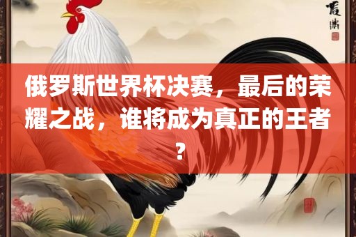俄罗斯世界杯决赛，最后的荣耀之战，谁将成为真正的王者？
