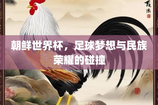 朝鲜世界杯，足球梦想与民族荣耀的碰撞