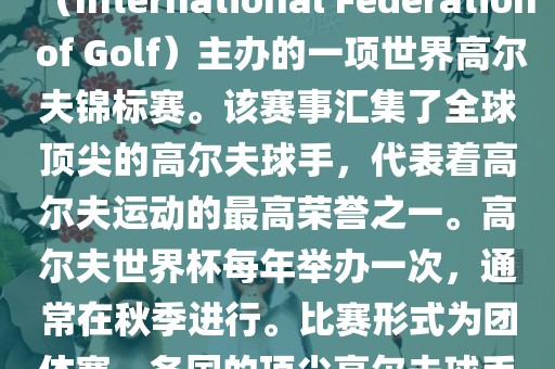 高尔夫世界杯（World Cup of Golf）是一项重要的国际高尔夫比赛，由国际高尔夫联合会（International Federation of Golf）主办的一项世界高尔夫锦标赛。该赛事汇集了全球顶尖的高尔夫球手，代表着高尔夫运动的最高荣誉之一。高尔夫世界杯每年举办一次，通常在秋季进行。比赛形式为团体赛，各国的顶尖高尔夫球手代表本国参赛，比赛地点会在全球各地的高尔夫球场之间轮换。