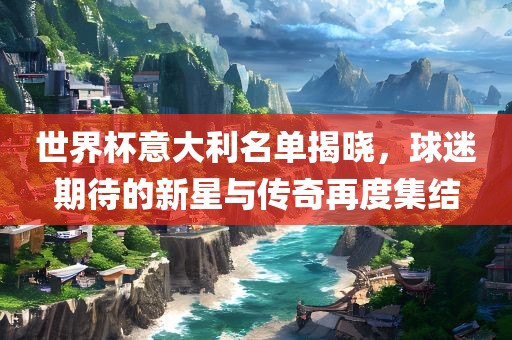 世界杯意大利名单揭晓，球迷期待的新星与传奇再度集结