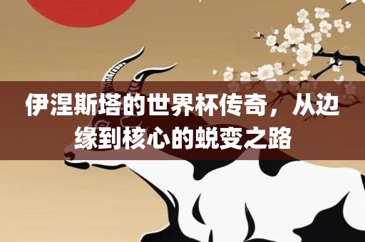 伊涅斯塔的世界杯传奇，从边缘到核心的蜕变之路