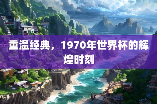 重温经典，1970年世界杯的辉煌时刻