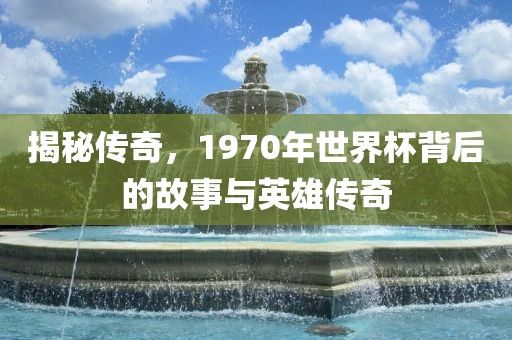 揭秘传奇，1970年世界杯背后的故事与英雄传奇