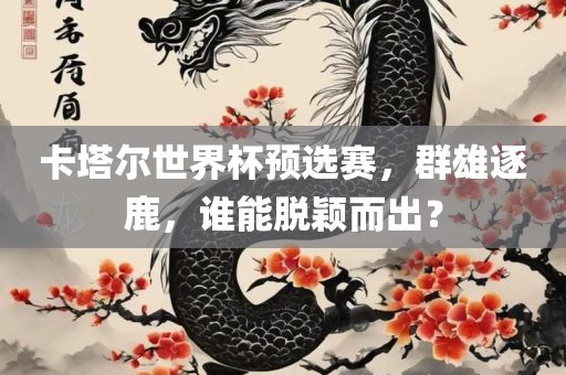 卡塔尔世界杯预选赛，群雄逐鹿，谁能脱颖而出？眉山市正发家政服务有限公司