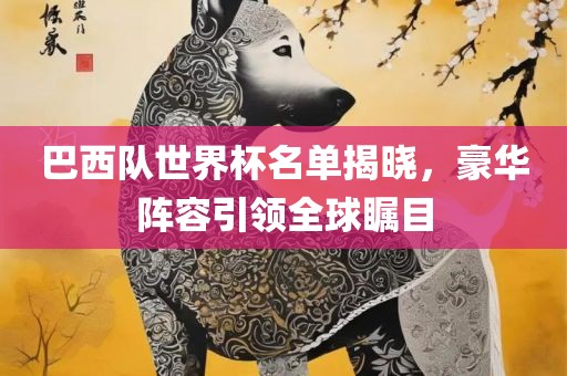 巴西队世界杯名单揭晓，豪华阵容引领全球瞩目