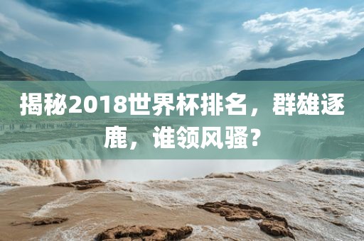 眉山市正发家政服务有限公司揭秘2018世界杯排名，群雄逐鹿，谁领风骚？