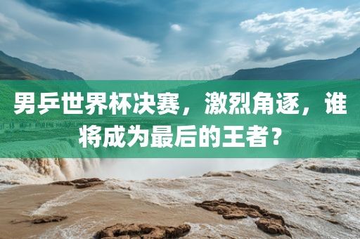 男乒世界杯决赛，激烈角逐，谁将成为最后的王者？