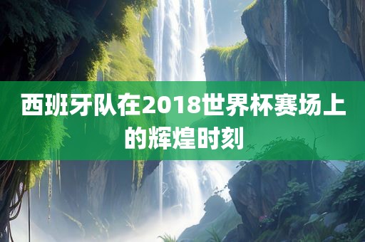 西班牙队在2018世界杯赛场上的辉煌时刻